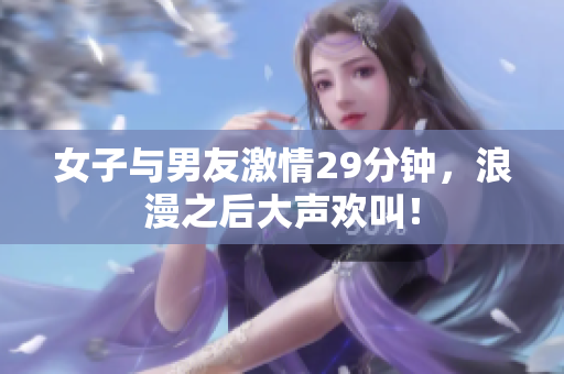 女子与男友激情29分钟，浪漫之后大声欢叫！