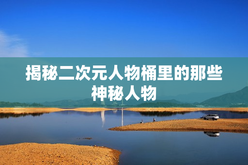 揭秘二次元人物桶里的那些神秘人物