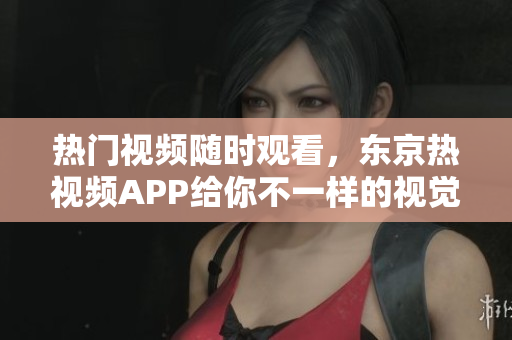 热门视频随时观看，东京热视频APP给你不一样的视觉体验！
