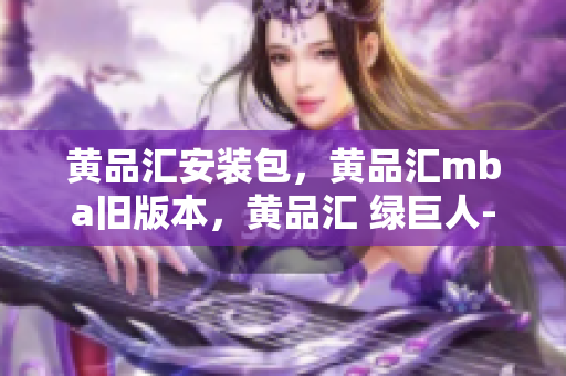 黄品汇安装包，黄品汇mba旧版本，黄品汇 绿巨人----zTewvnG9SGGN