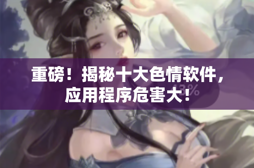 重磅！揭秘十大色情软件，应用程序危害大！