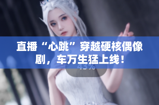 直播“心跳”穿越硬核偶像剧，车万生猛上线！