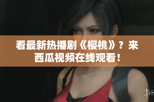 看最新热播剧《樱桃》？来西瓜视频在线观看！