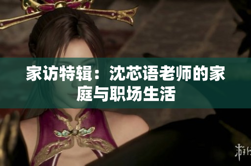 家访特辑：沈芯语老师的家庭与职场生活