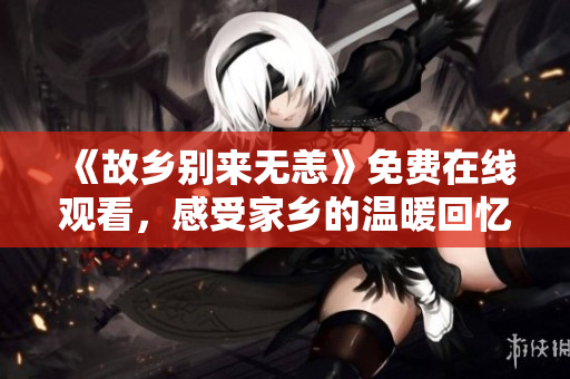 《故乡别来无恙》免费在线观看，感受家乡的温暖回忆！
