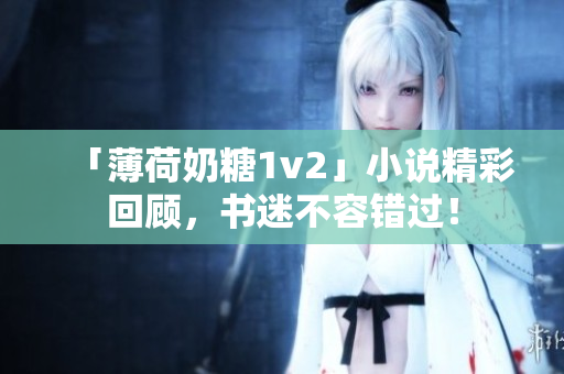 「薄荷奶糖1v2」小说精彩回顾，书迷不容错过！