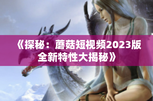 《探秘：蘑菇短视频2023版全新特性大揭秘》