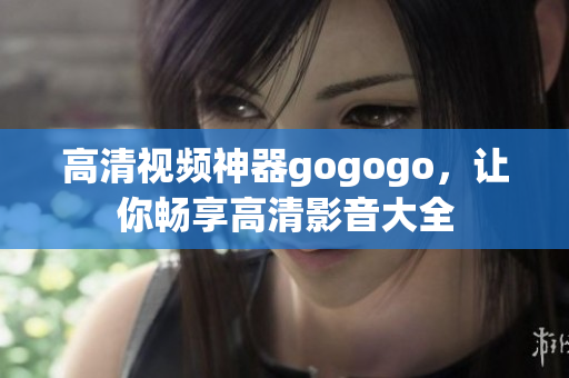 高清视频神器gogogo，让你畅享高清影音大全