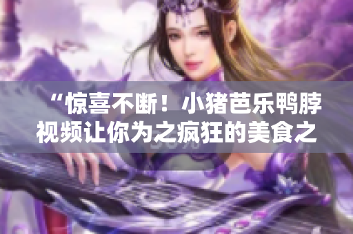 “惊喜不断！小猪芭乐鸭脖视频让你为之疯狂的美食之旅”