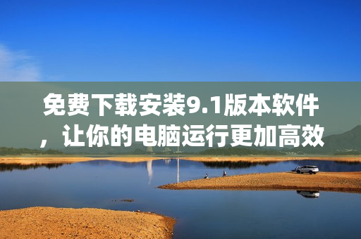 免费下载安装9.1版本软件，让你的电脑运行更加高效)