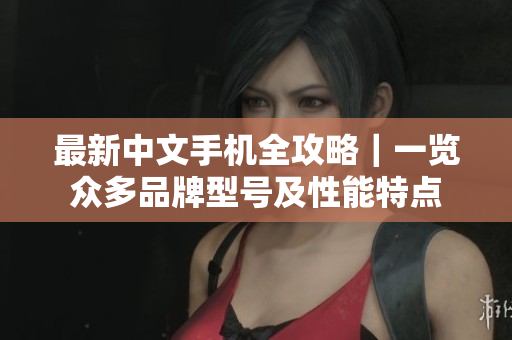 最新中文手机全攻略｜一览众多品牌型号及性能特点