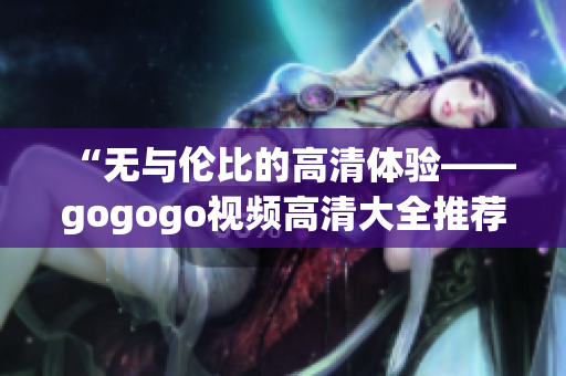 “无与伦比的高清体验——gogogo视频高清大全推荐”