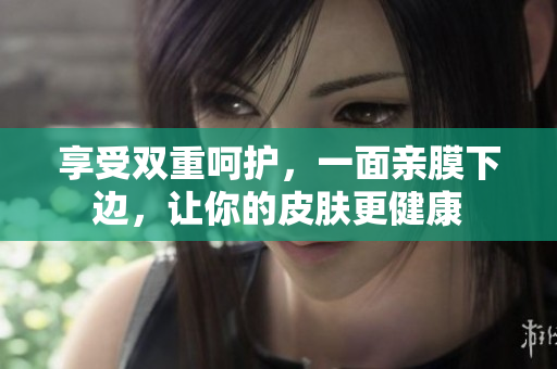 享受双重呵护，一面亲膜下边，让你的皮肤更健康