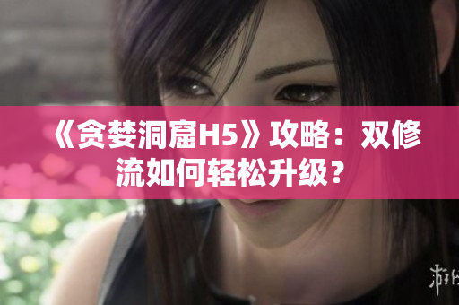 《贪婪洞窟H5》攻略：双修流如何轻松升级？