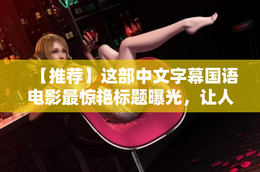 【推荐】这部中文字幕国语电影最惊艳标题曝光，让人无法转移视线！