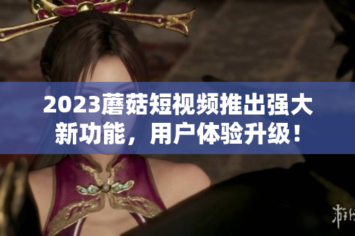 2023蘑菇短视频推出强大新功能，用户体验升级！