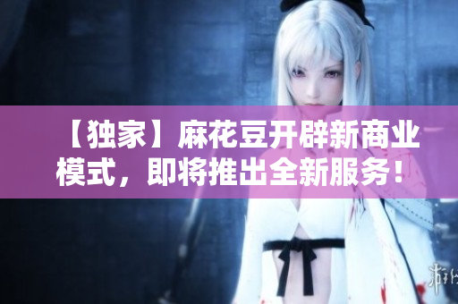 【独家】麻花豆开辟新商业模式，即将推出全新服务！