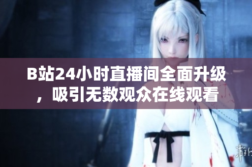 B站24小时直播间全面升级，吸引无数观众在线观看