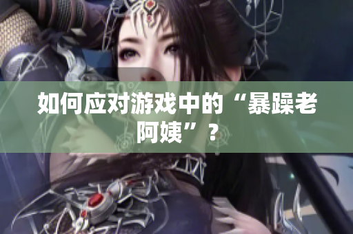 如何应对游戏中的“暴躁老阿姨”？