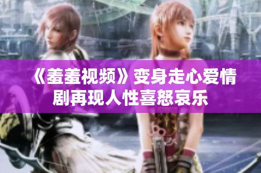 《羞羞视频》变身走心爱情剧再现人性喜怒哀乐