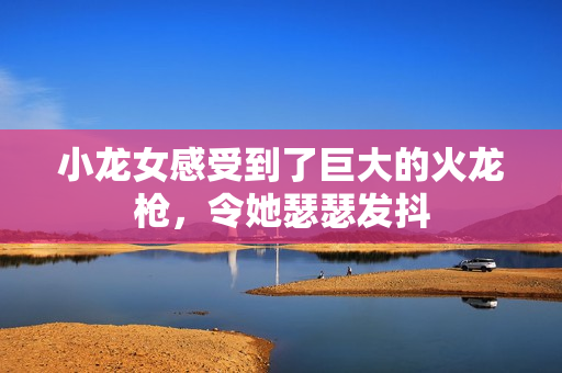 小龙女感受到了巨大的火龙枪，令她瑟瑟发抖