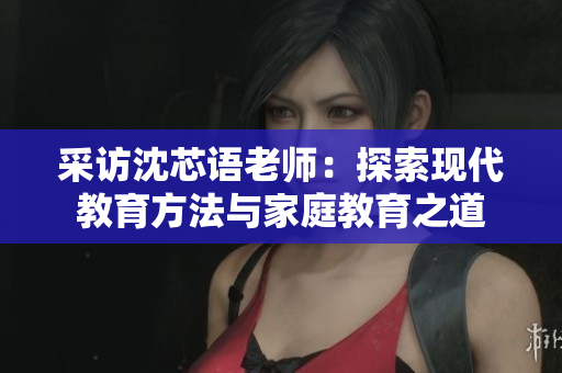 采访沈芯语老师：探索现代教育方法与家庭教育之道