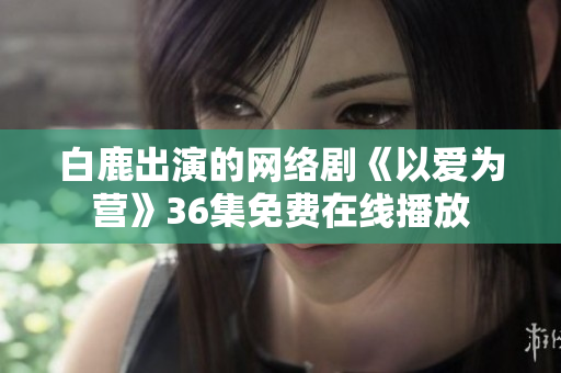 白鹿出演的网络剧《以爱为营》36集免费在线播放