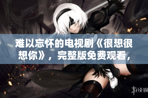 难以忘怀的电视剧《很想很想你》，完整版免费观看，别错过！