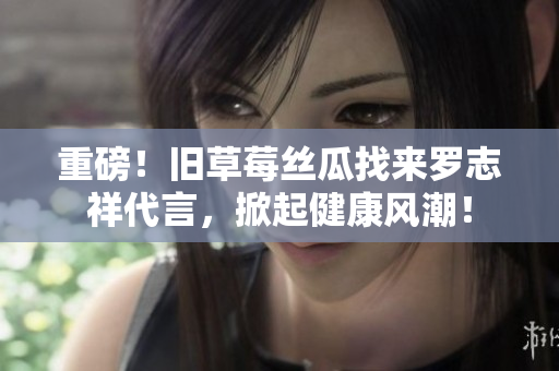 重磅！旧草莓丝瓜找来罗志祥代言，掀起健康风潮！