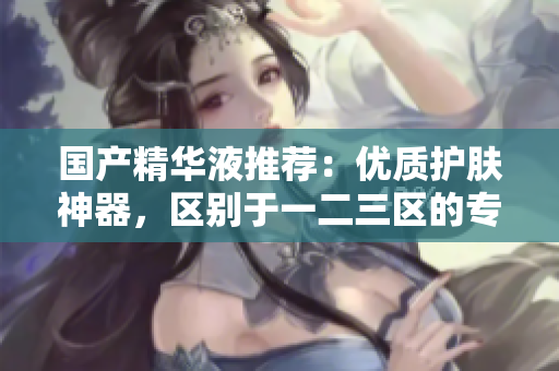 国产精华液推荐：优质护肤神器，区别于一二三区的专业护理