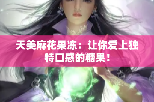 天美麻花果冻：让你爱上独特口感的糖果！