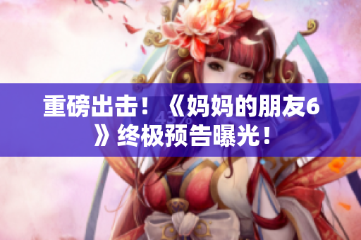 重磅出击！《妈妈的朋友6》终极预告曝光！
