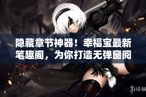 隐藏章节神器！幸福宝最新笔趣阁，为你打造无弹窗阅读体验