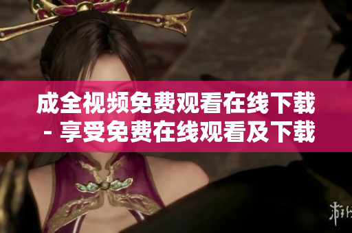 成全视频免费观看在线下载 - 享受免费在线观看及下载成全视频