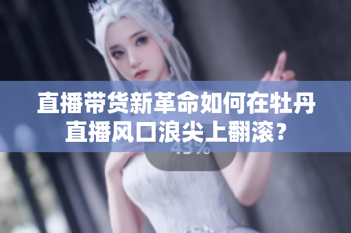 直播带货新革命如何在牡丹直播风口浪尖上翻滚？