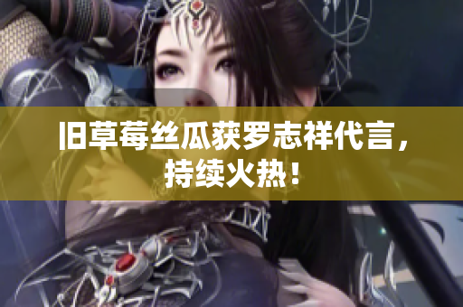 旧草莓丝瓜获罗志祥代言，持续火热！