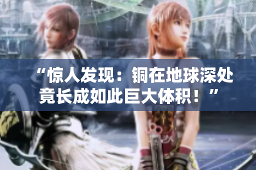 “惊人发现：铜在地球深处竟长成如此巨大体积！”