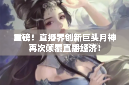 重磅！直播界创新巨头月神再次颠覆直播经济！