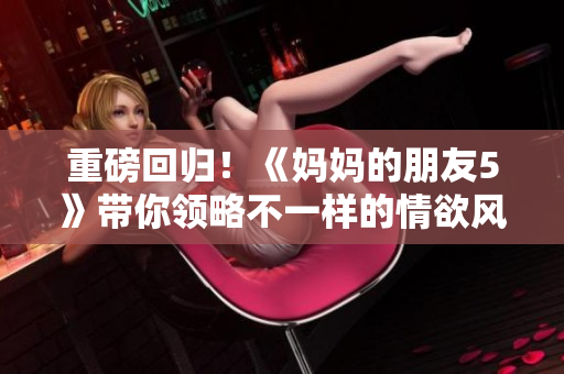 重磅回归！《妈妈的朋友5》带你领略不一样的情欲风情