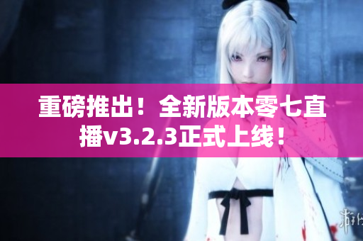 重磅推出！全新版本零七直播v3.2.3正式上线！