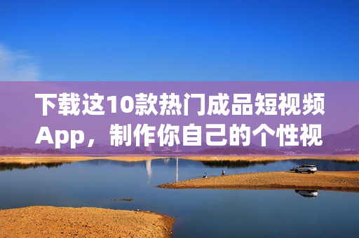 下载这10款热门成品短视频App，制作你自己的个性视频