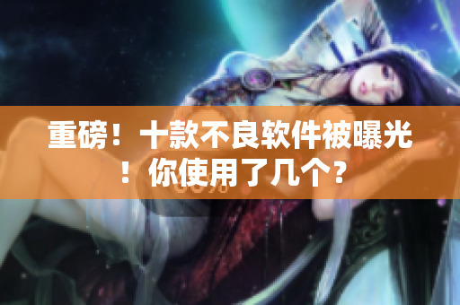 重磅！十款不良软件被曝光！你使用了几个？