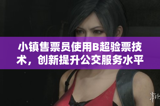 小镇售票员使用B超验票技术，创新提升公交服务水平