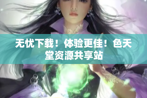 无忧下载！体验更佳！色天堂资源共享站