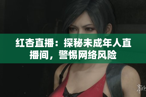 红杏直播：探秘未成年人直播间，警惕网络风险