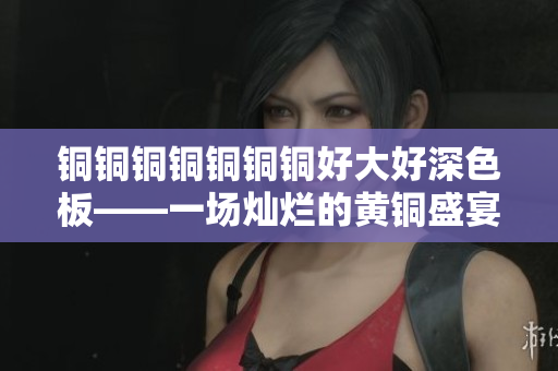 铜铜铜铜铜铜铜好大好深色板——一场灿烂的黄铜盛宴