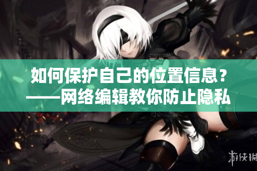 如何保护自己的位置信息？——网络编辑教你防止隐私泄露