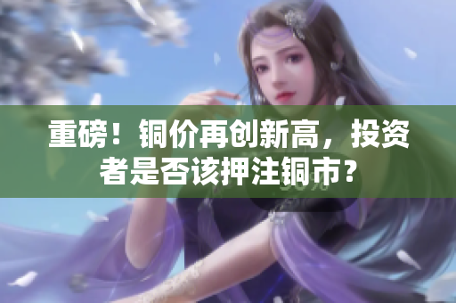 重磅！铜价再创新高，投资者是否该押注铜市？