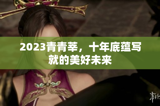 2023青青莘，十年底蕴写就的美好未来