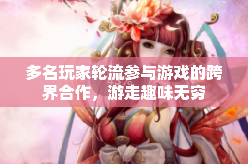 多名玩家轮流参与游戏的跨界合作，游走趣味无穷